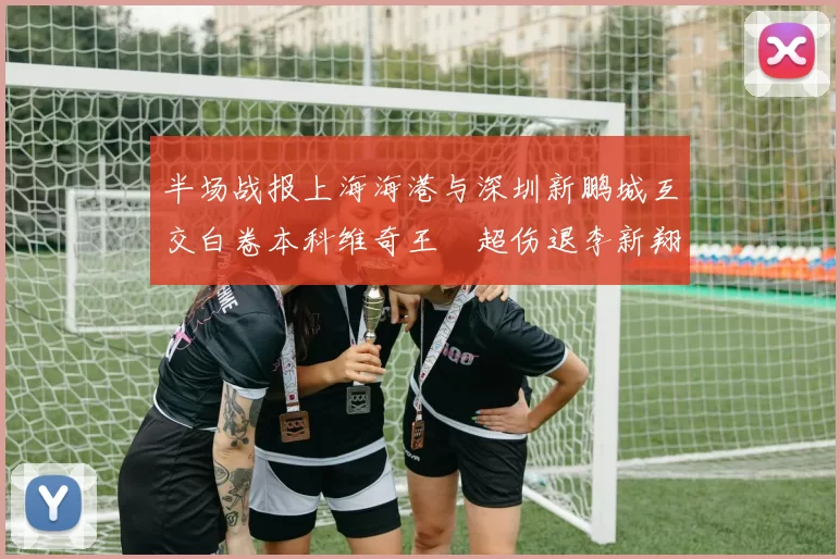 半场战报上海海港与深圳新鹏城互交白卷本科维奇王燊超伤退李新翔错失良机
