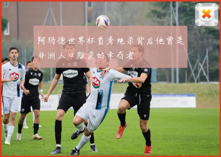 阿玛德世界杯首秀绝杀背后他曾是非洲人口贩卖的幸存者