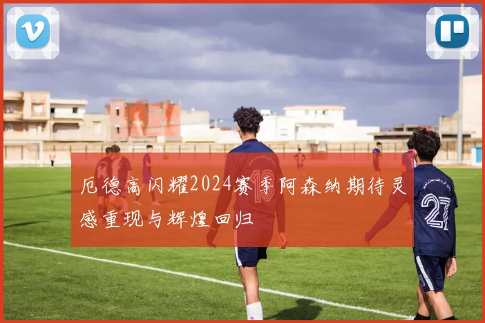 厄德高闪耀2024赛季阿森纳期待灵感重现与辉煌回归