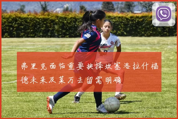 弗里克面临重要抉择坎塞洛拉什福德未来及莱万去留需明确