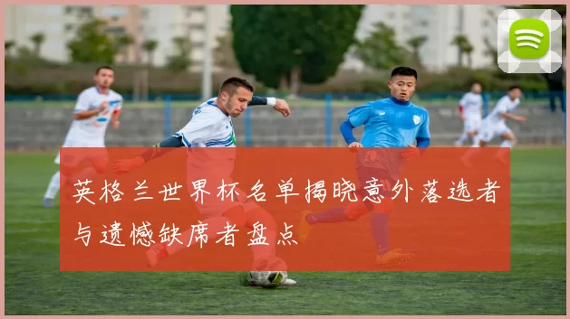 英格兰世界杯名单揭晓意外落选者与遗憾缺席者盘点