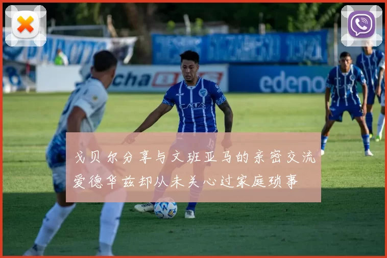 戈贝尔分享与文班亚马的亲密交流爱德华兹却从未关心过家庭琐事