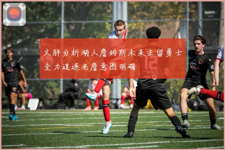 文胖分析湖人詹姆斯未来去留勇士全力追逐老詹意图明确