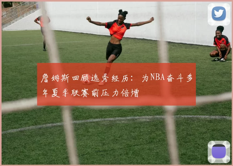 詹姆斯回顾选秀经历：为NBA奋斗多年夏季联赛前压力倍增