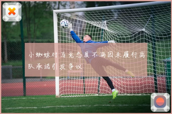 小蜘蛛对马竞态度不满因未履行离队承诺引发争议