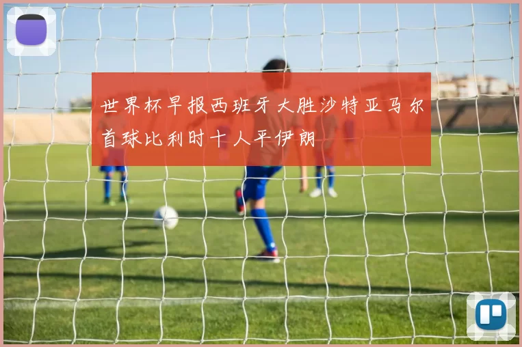 世界杯早报西班牙大胜沙特亚马尔首球比利时十人平伊朗