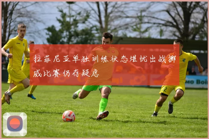拉菲尼亚单独训练状态堪忧出战挪威比赛仍存疑虑