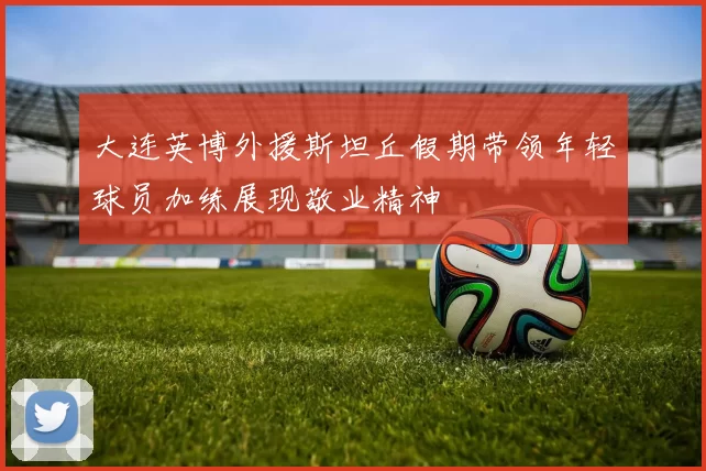 大连英博外援斯坦丘假期带领年轻球员加练展现敬业精神