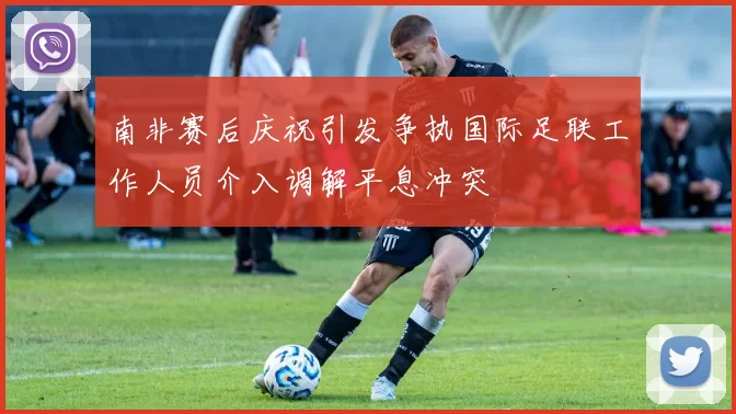 南非赛后庆祝引发争执国际足联工作人员介入调解平息冲突