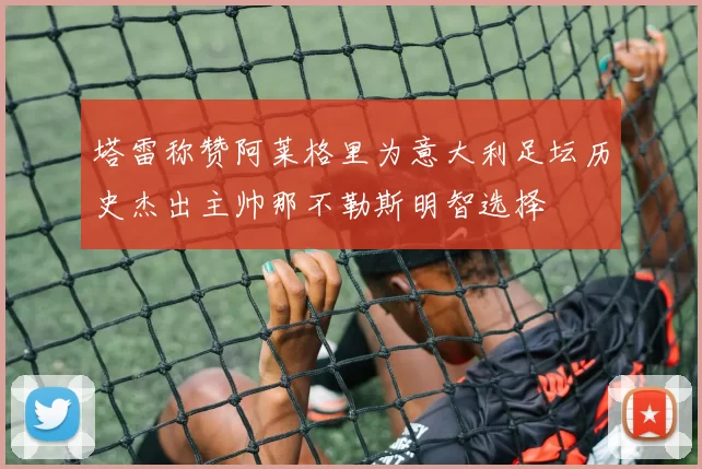 塔雷称赞阿莱格里为意大利足坛历史杰出主帅那不勒斯明智选择
