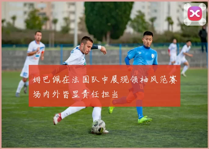 姆巴佩在法国队中展现领袖风范赛场内外皆显责任担当