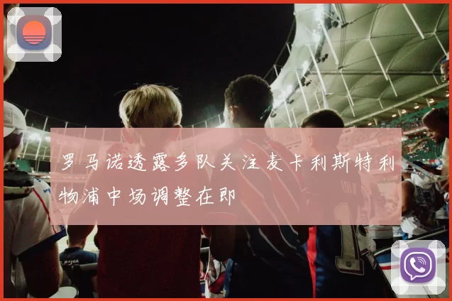 罗马诺透露多队关注麦卡利斯特利物浦中场调整在即