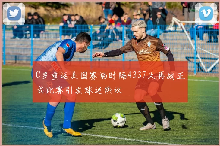 C罗重返美国赛场时隔4337天再战正式比赛引发球迷热议