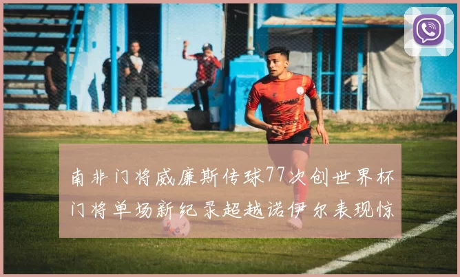 南非门将威廉斯传球77次创世界杯门将单场新纪录超越诺伊尔表现惊艳