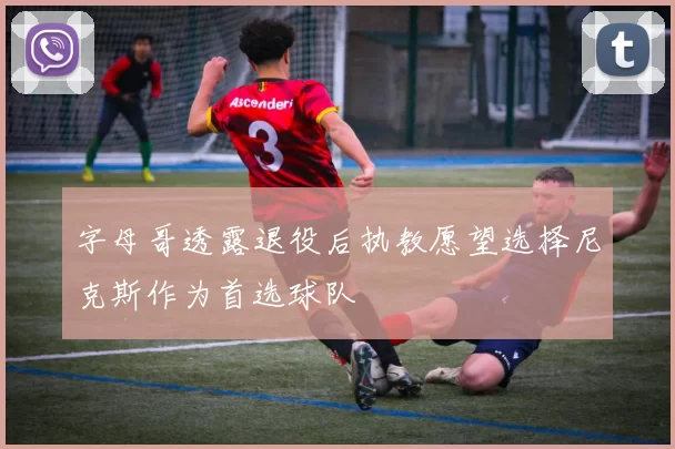字母哥透露退役后执教愿望选择尼克斯作为首选球队