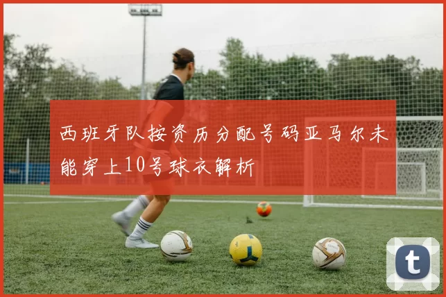 西班牙队按资历分配号码亚马尔未能穿上10号球衣解析