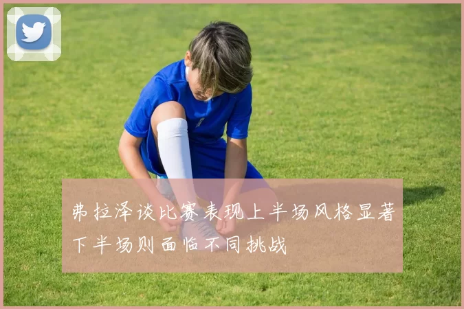 弗拉泽谈比赛表现上半场风格显著下半场则面临不同挑战