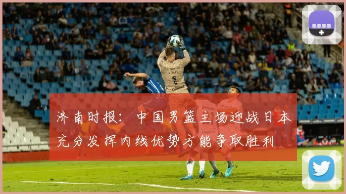济南时报：中国男篮主场迎战日本充分发挥内线优势方能争取胜利