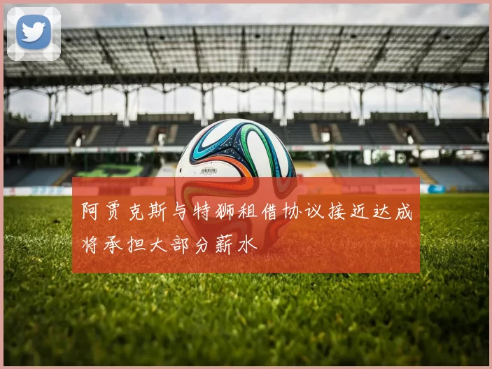 阿贾克斯与特狮租借协议接近达成将承担大部分薪水