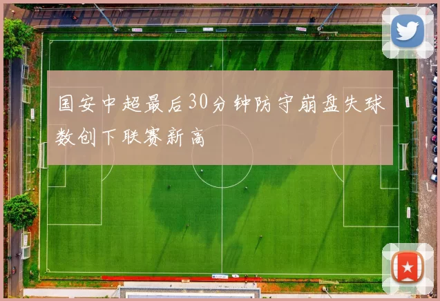 国安中超最后30分钟防守崩盘失球数创下联赛新高