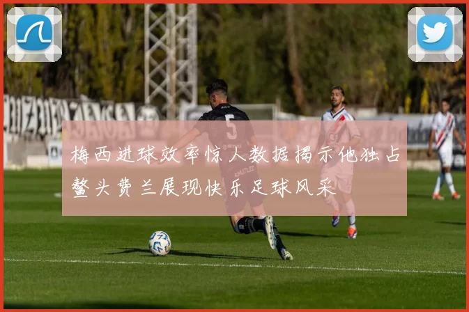 梅西进球效率惊人数据揭示他独占鳌头费兰展现快乐足球风采